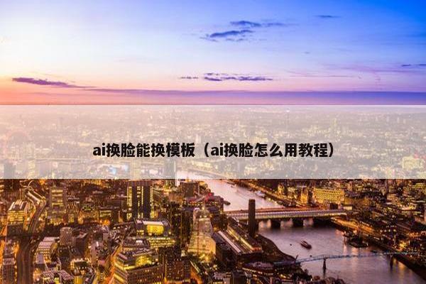 ai换脸能换模板（ai换脸怎么用教程）