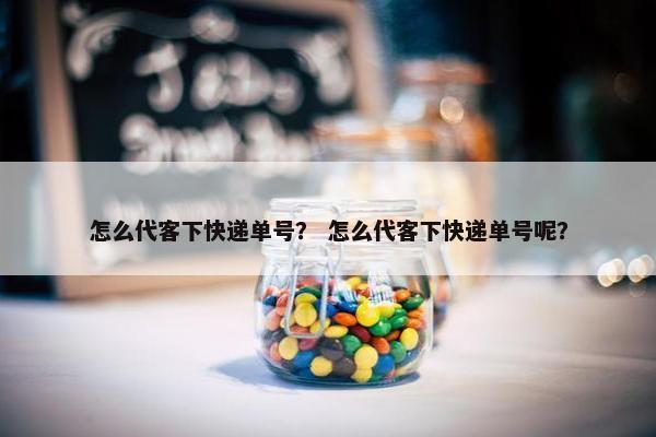怎么代客下快递单号？ 怎么代客下快递单号呢？