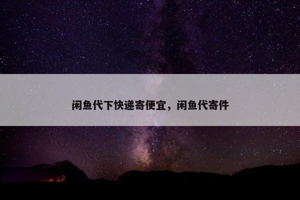 闲鱼代下快递寄便宜，闲鱼代寄件