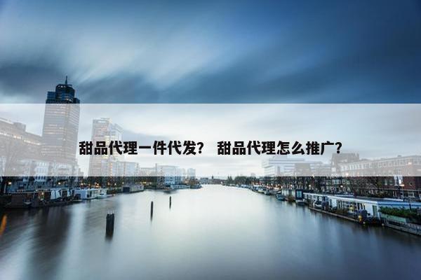 甜品代理一件代发？ 甜品代理怎么推广？