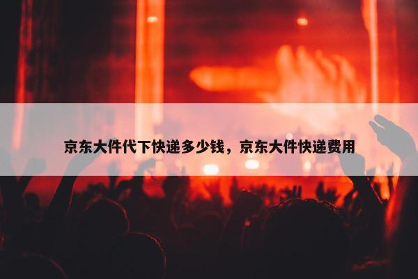 京东大件代下快递多少钱，京东大件快递费用