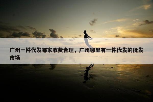 广州一件代发哪家收费合理，广州哪里有一件代发的批发市场