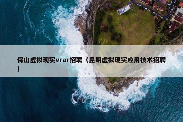 保山虚拟现实vrar招聘（昆明虚拟现实应用技术招聘）