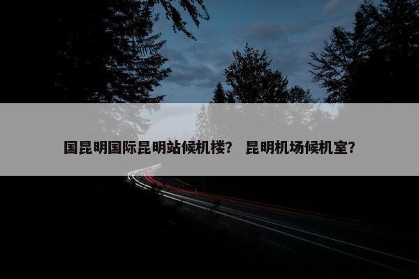 国昆明国际昆明站候机楼？ 昆明机场候机室？