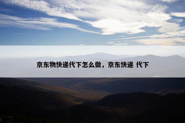 京东物快递代下怎么做，京东快递 代下