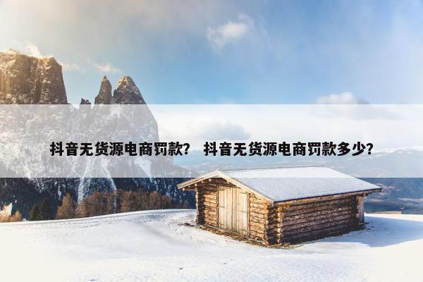 抖音无货源电商罚款？ 抖音无货源电商罚款多少？