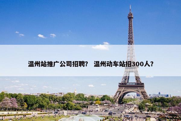 温州站推广公司招聘？ 温州动车站招300人？