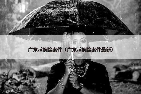 广东ai换脸案件（广东ai换脸案件最新）