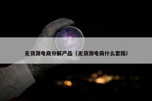 无货源电商分解产品（无货源电商什么套路）