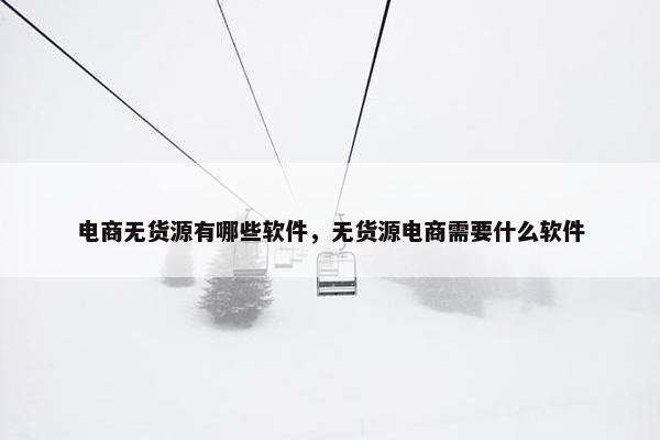 电商无货源有哪些软件，无货源电商需要什么软件