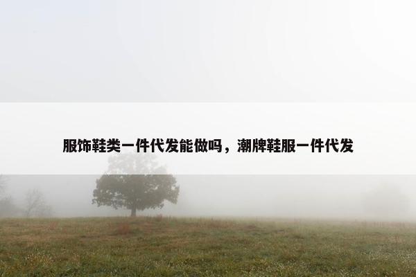 服饰鞋类一件代发能做吗，潮牌鞋服一件代发