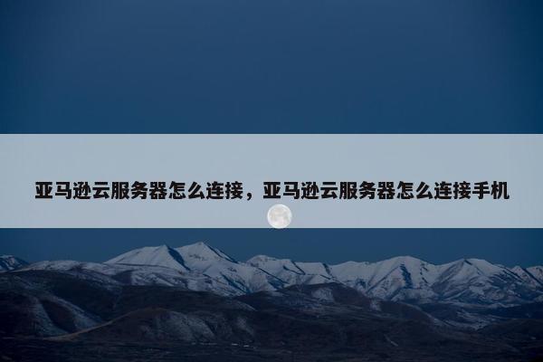 亚马逊云服务器怎么连接，亚马逊云服务器怎么连接手机