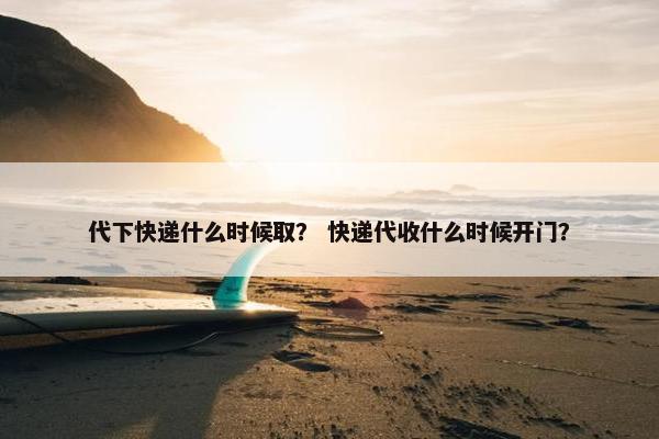 代下快递什么时候取？ 快递代收什么时候开门？
