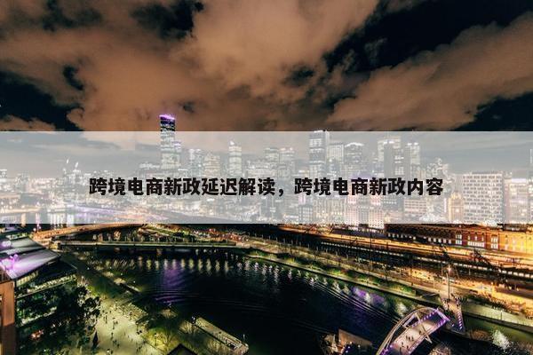 跨境电商新政延迟解读，跨境电商新政内容