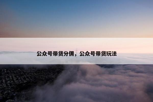 公众号带货分佣，公众号带货玩法