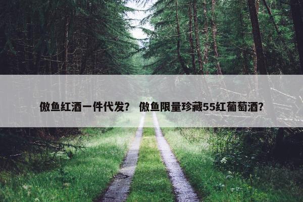 傲鱼红酒一件代发？ 傲鱼限量珍藏55红葡萄酒？