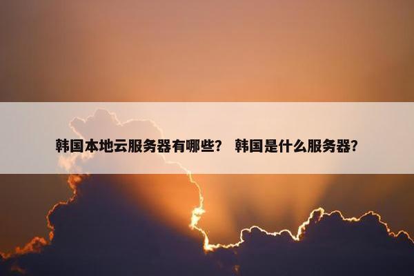 韩国本地云服务器有哪些？ 韩国是什么服务器？