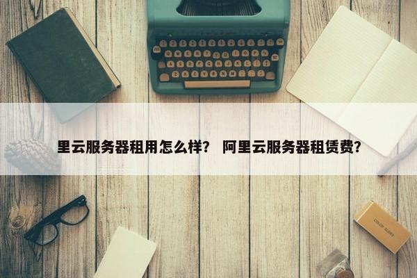 里云服务器租用怎么样？ 阿里云服务器租赁费？
