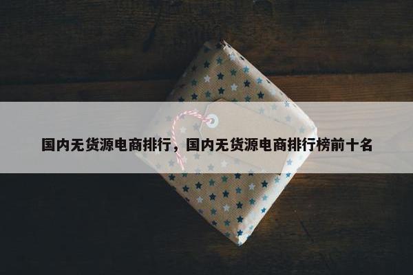 国内无货源电商排行，国内无货源电商排行榜前十名