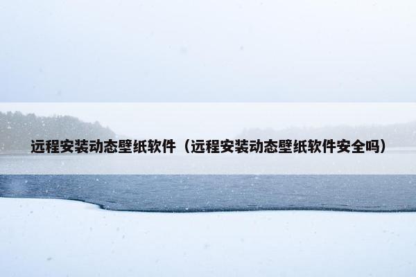 远程安装动态壁纸软件（远程安装动态壁纸软件安全吗）