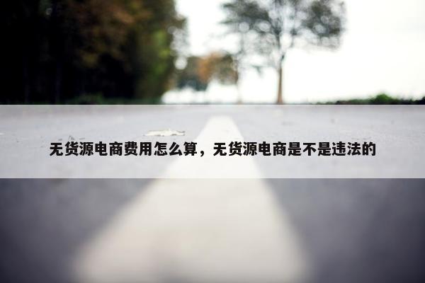 无货源电商费用怎么算，无货源电商是不是违法的