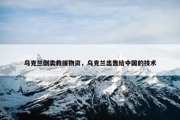 乌克兰倒卖救援物资，乌克兰出售给中国的技术