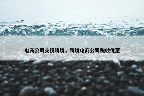 电商公司交税跨境，跨境电商公司税收优惠
