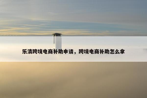 乐清跨境电商补助申请，跨境电商补助怎么拿