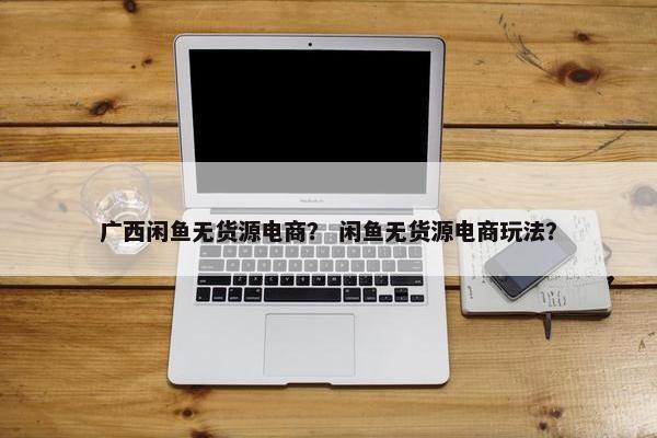 广西闲鱼无货源电商？ 闲鱼无货源电商玩法？