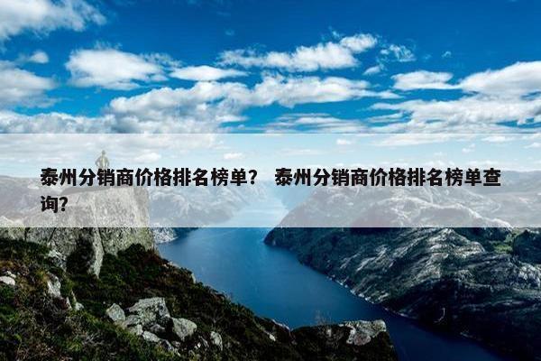 泰州分销商价格排名榜单？ 泰州分销商价格排名榜单查询？