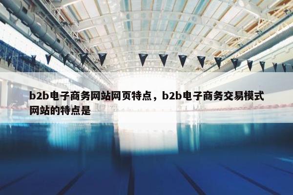 b2b电子商务网站网页特点，b2b电子商务交易模式网站的特点是