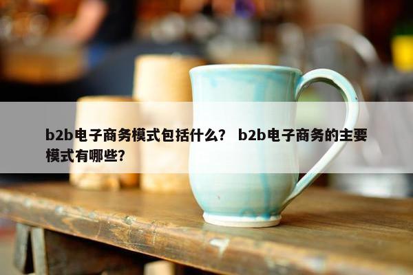 b2b电子商务模式包括什么？ b2b电子商务的主要模式有哪些？