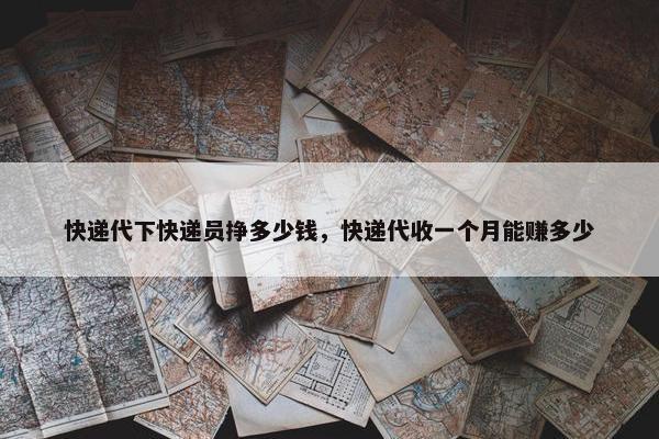 快递代下快递员挣多少钱，快递代收一个月能赚多少