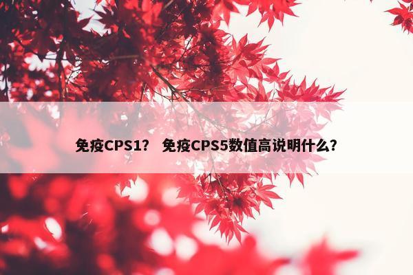 免疫CPS1？ 免疫CPS5数值高说明什么？