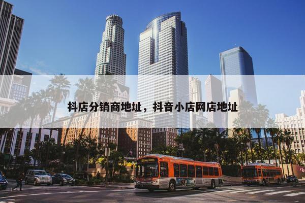 抖店分销商地址，抖音小店网店地址