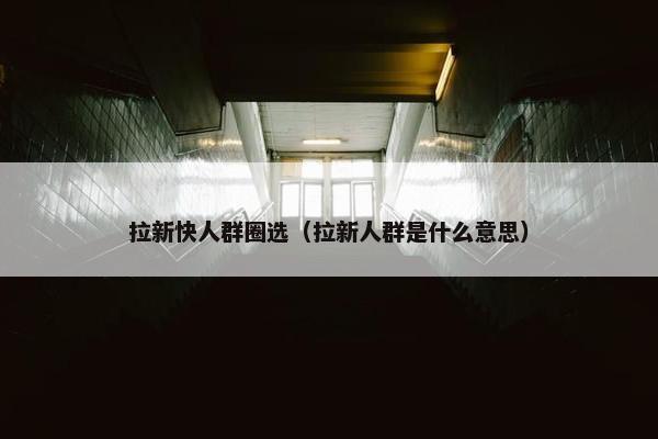拉新快人群圈选（拉新人群是什么意思）