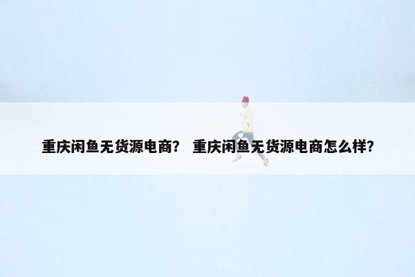 重庆闲鱼无货源电商？ 重庆闲鱼无货源电商怎么样？