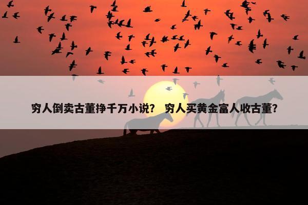 穷人倒卖古董挣千万小说？ 穷人买黄金富人收古董？