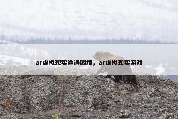 ar虚拟现实遭遇困境，ar虚拟现实游戏