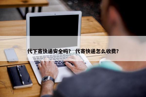 代下寄快递安全吗？ 代寄快递怎么收费？