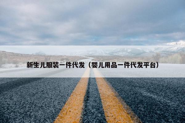 新生儿服装一件代发（婴儿用品一件代发平台）