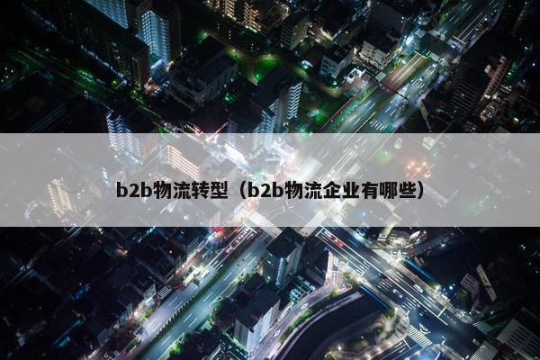 b2b物流转型（b2b物流企业有哪些）