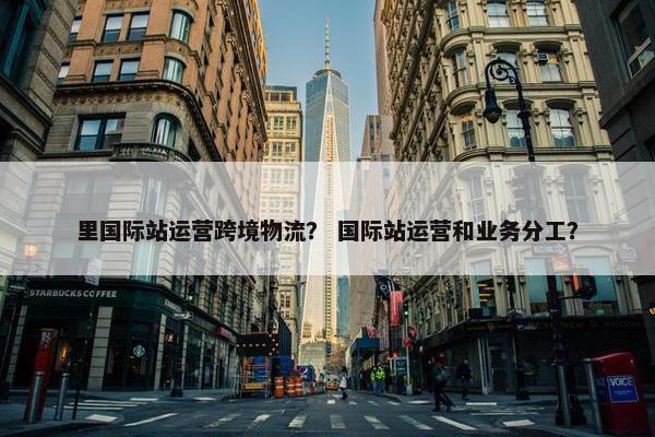 里国际站运营跨境物流？ 国际站运营和业务分工？