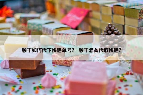 顺丰如何代下快递单号？ 顺丰怎么代取快递？