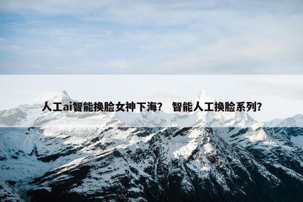 人工ai智能换脸女神下海？ 智能人工换脸系列？