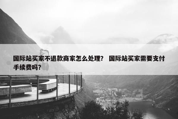 国际站买家不退款商家怎么处理？ 国际站买家需要支付手续费吗？
