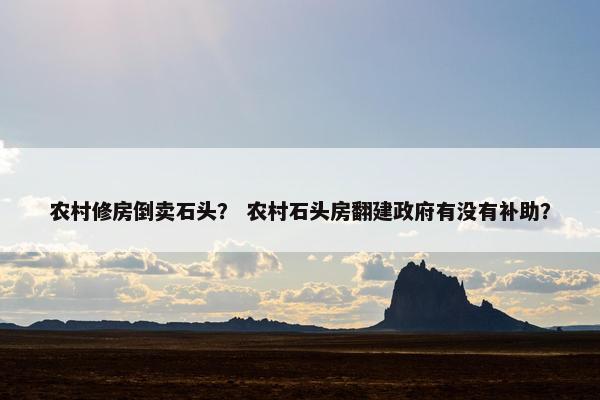 农村修房倒卖石头？ 农村石头房翻建政府有没有补助？