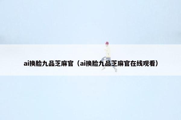 ai换脸九品芝麻官（ai换脸九品芝麻官在线观看）