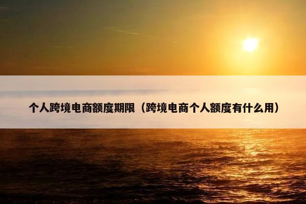 个人跨境电商额度期限（跨境电商个人额度有什么用）