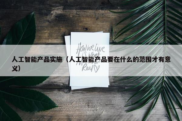 人工智能产品实施（人工智能产品要在什么的范围才有意义）